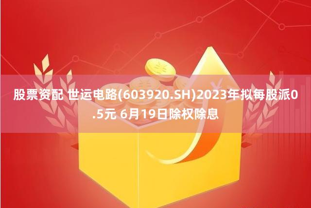 股票资配 世运电路(603920.SH)2023年拟每股派0.5元 6月19日除权除息