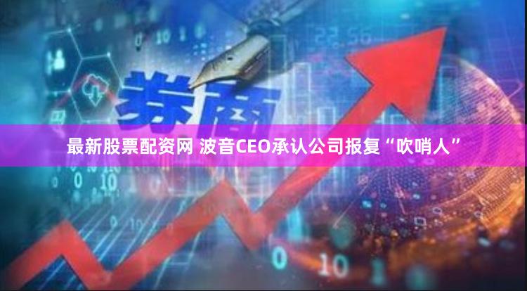 最新股票配资网 波音CEO承认公司报复“吹哨人”