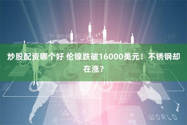 炒股配资哪个好 伦镍跌破16000美元！不锈钢却在涨？