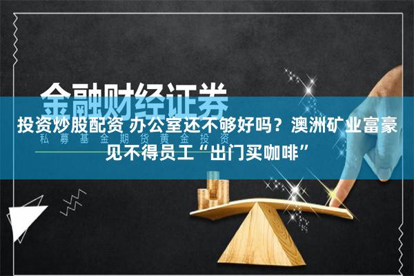 投资炒股配资 办公室还不够好吗？澳洲矿业富豪见不得员工“出门买咖啡”