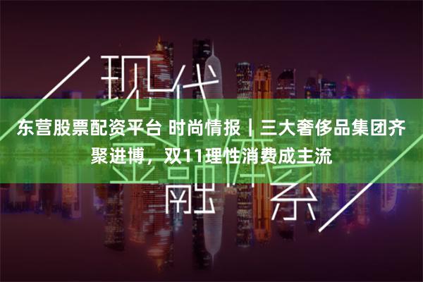 东营股票配资平台 时尚情报｜三大奢侈品集团齐聚进博，双11理性消费成主流