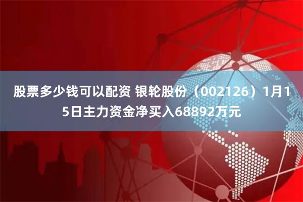 股票多少钱可以配资 银轮股份（002126）1月15日主力资金净买入68892万元