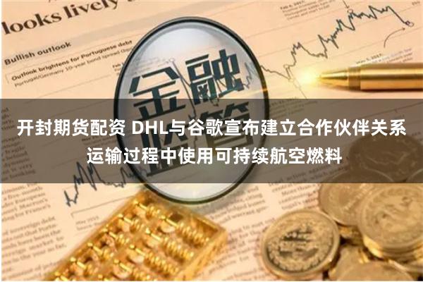 开封期货配资 DHL与谷歌宣布建立合作伙伴关系 运输过程中使用可持续航空燃料