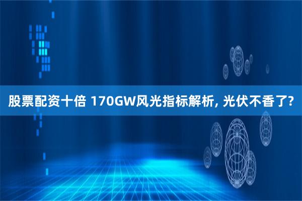 股票配资十倍 170GW风光指标解析, 光伏不香了?