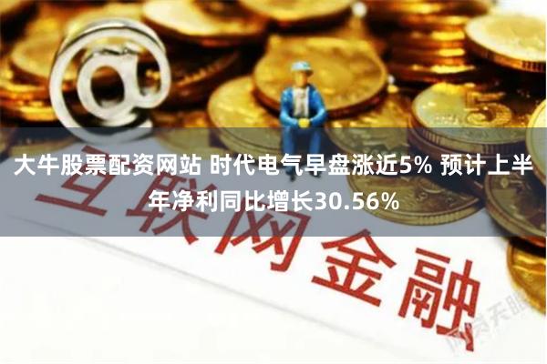 大牛股票配资网站 时代电气早盘涨近5% 预计上半年净利同比增长30.56%