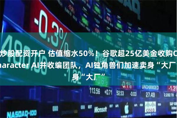 炒股配资开户 估值缩水50%！谷歌超25亿美金收购Character AI并收编团队，AI独角兽们加速卖身“大厂”