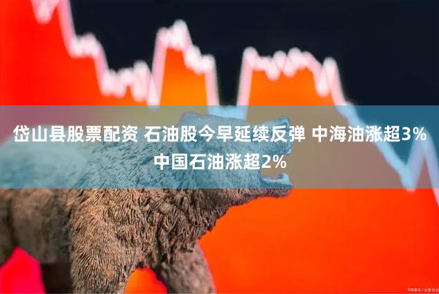 岱山县股票配资 石油股今早延续反弹 中海油涨超3%中国石油涨超2%