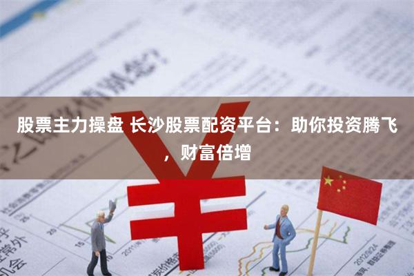 股票主力操盘 长沙股票配资平台：助你投资腾飞，财富倍增
