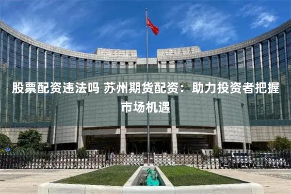 股票配资违法吗 苏州期货配资：助力投资者把握市场机遇