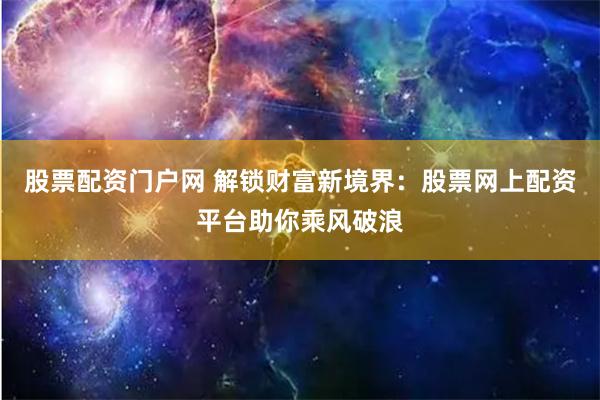 股票配资门户网 解锁财富新境界：股票网上配资平台助你乘风破浪