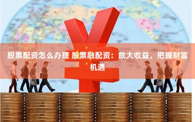 股票配资怎么办理 股票融配资：放大收益，把握财富机遇