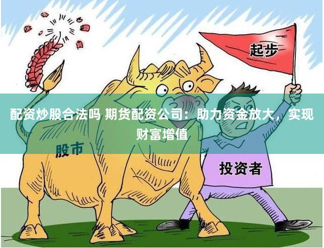 配资炒股合法吗 期货配资公司：助力资金放大，实现财富增值