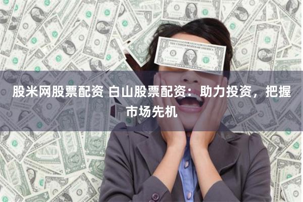 股米网股票配资 白山股票配资：助力投资，把握市场先机