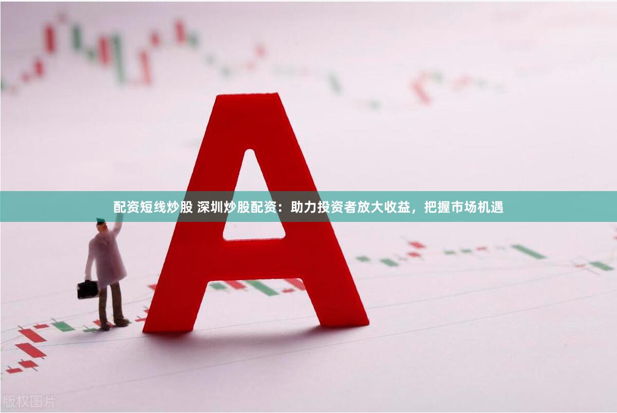 配资短线炒股 深圳炒股配资：助力投资者放大收益，把握市场机遇