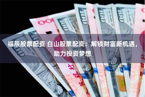 福辰股票配资 白山股票配资：解锁财富新机遇，助力投资梦想
