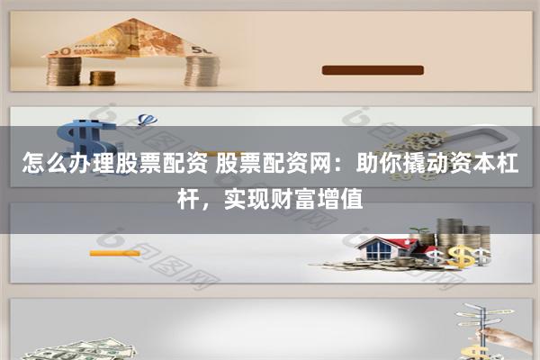 怎么办理股票配资 股票配资网：助你撬动资本杠杆，实现财富增值