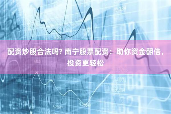 配资炒股合法吗? 南宁股票配资：助你资金翻倍，投资更轻松