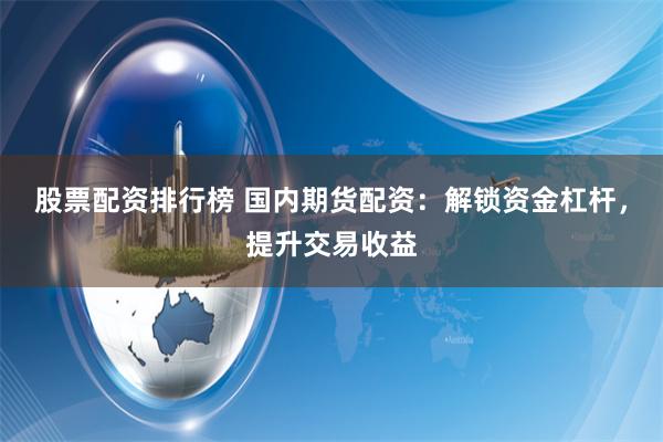 股票配资排行榜 国内期货配资：解锁资金杠杆，提升交易收益