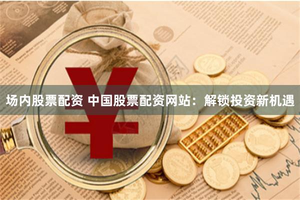 场内股票配资 中国股票配资网站：解锁投资新机遇