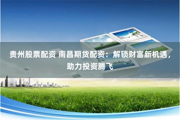 贵州股票配资 南昌期货配资：解锁财富新机遇，助力投资腾飞