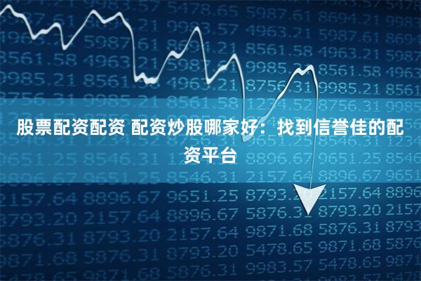 股票配资配资 配资炒股哪家好：找到信誉佳的配资平台