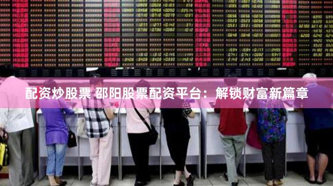 配资炒股票 邵阳股票配资平台：解锁财富新篇章