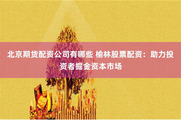 北京期货配资公司有哪些 榆林股票配资：助力投资者掘金资本市场