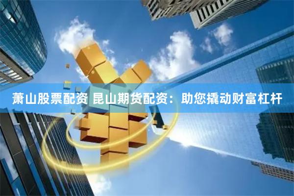 萧山股票配资 昆山期货配资：助您撬动财富杠杆