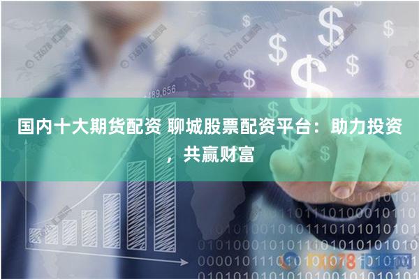 国内十大期货配资 聊城股票配资平台：助力投资，共赢财富